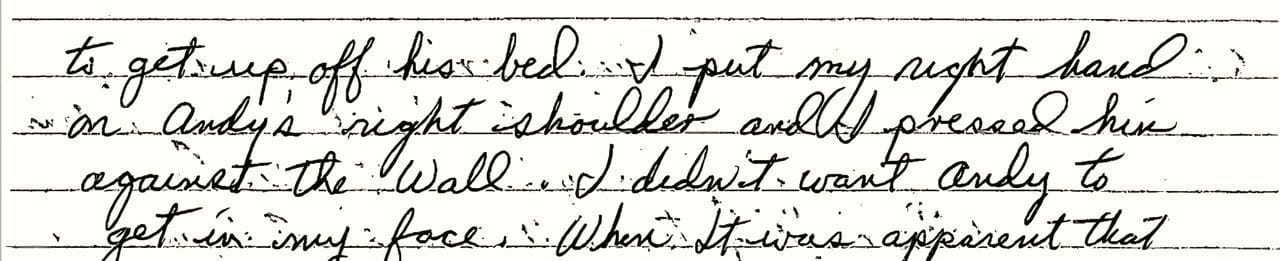 An excerpt of a handwritten incident report by YDC employee Tom Searles in June 1993. He writes: “...with Andy to talk. Andy started up again being very mouthy. Andy got up quick. I grabbed Andy’s left arm and restrained and I had him against the wall Mr. McDonald came back into the room. And we restrained Andy to his bed.”